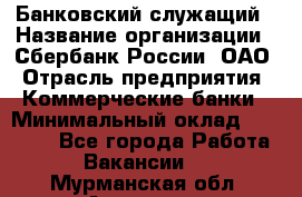 Банковский служащий › Название организации ­ Сбербанк России, ОАО › Отрасль предприятия ­ Коммерческие банки › Минимальный оклад ­ 14 000 - Все города Работа » Вакансии   . Мурманская обл.,Апатиты г.